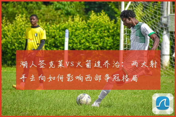湖人签克莱vs火箭追乔治:两大射手去向如何影响西部争冠格局