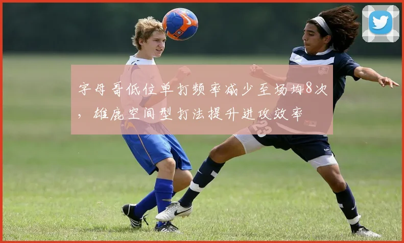 字母哥低位单打频率减少至场均8次，雄鹿空间型打法提升进攻效率