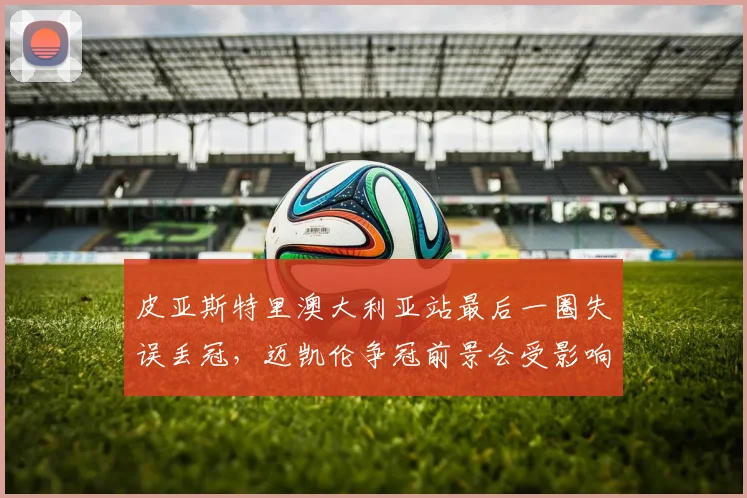 皮亚斯特里澳大利亚站最后一圈失误丢冠，迈凯伦争冠前景会受影响吗？